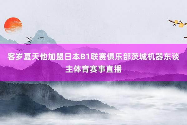 客岁夏天他加盟日本B1联赛俱乐部茨城机器东谈主体育赛事直播