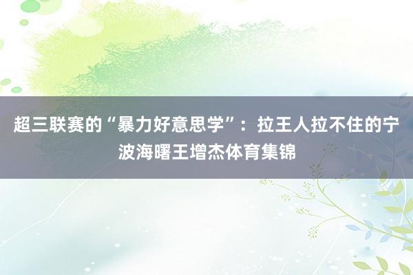 超三联赛的“暴力好意思学”：拉王人拉不住的宁波海曙王增杰体育集锦