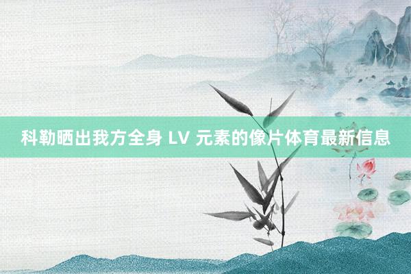 科勒晒出我方全身 LV 元素的像片体育最新信息