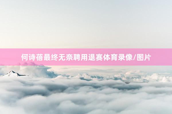 何诗蓓最终无奈聘用退赛体育录像/图片