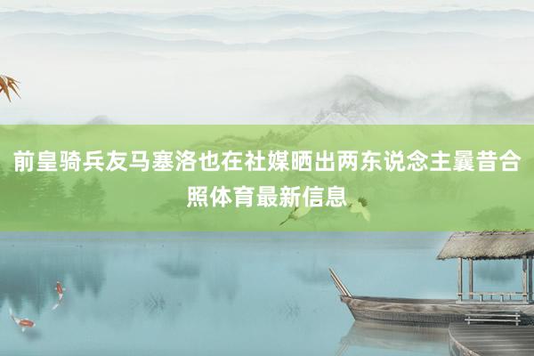 前皇骑兵友马塞洛也在社媒晒出两东说念主曩昔合照体育最新信息