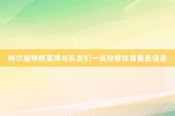 特尔施特根莫得与队友们一谈检修体育最新信息