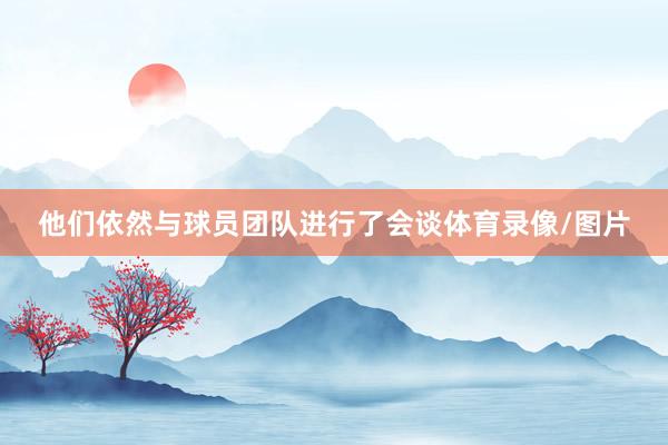 他们依然与球员团队进行了会谈体育录像/图片