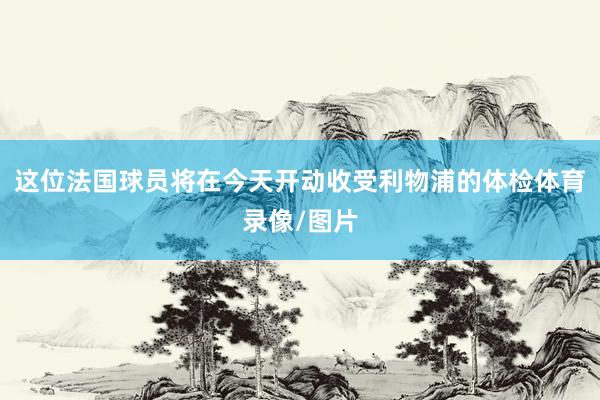 这位法国球员将在今天开动收受利物浦的体检体育录像/图片
