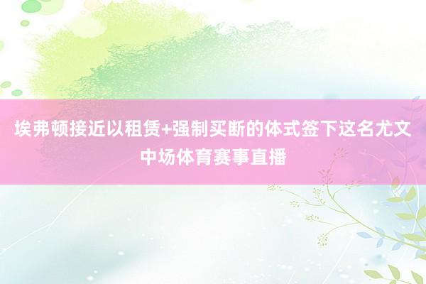 埃弗顿接近以租赁+强制买断的体式签下这名尤文中场体育赛事直播