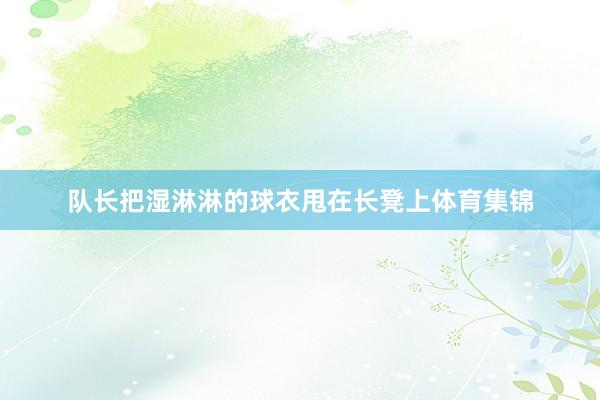 队长把湿淋淋的球衣甩在长凳上体育集锦