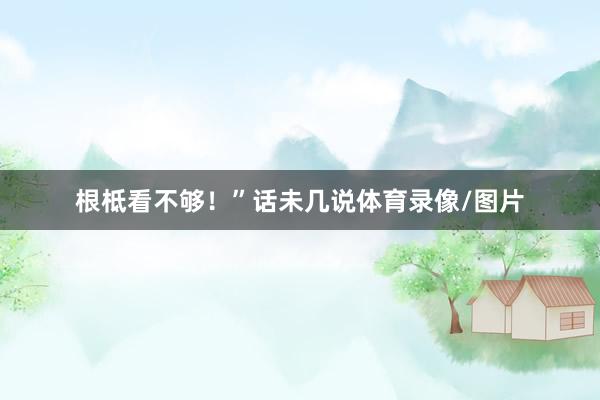 根柢看不够！”话未几说体育录像/图片