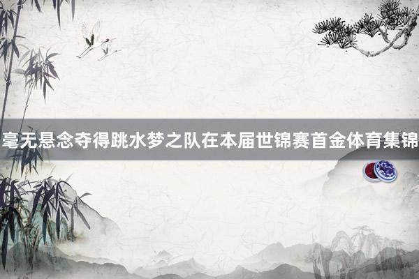 毫无悬念夺得跳水梦之队在本届世锦赛首金体育集锦