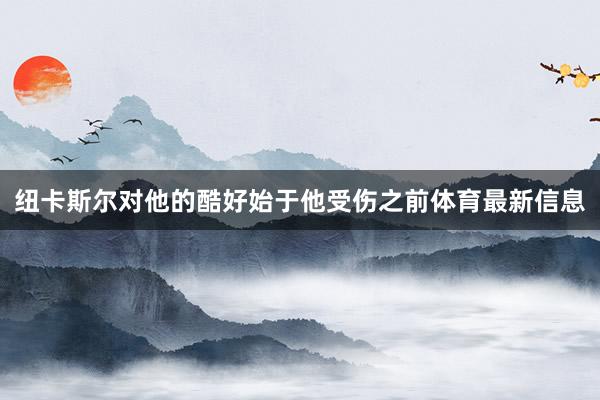 纽卡斯尔对他的酷好始于他受伤之前体育最新信息