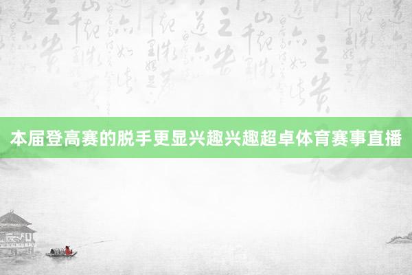 本届登高赛的脱手更显兴趣兴趣超卓体育赛事直播