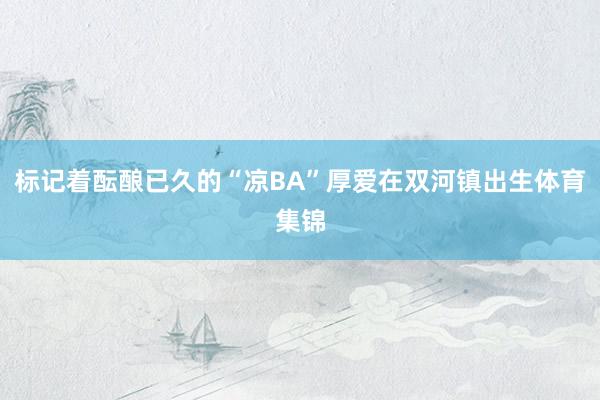 标记着酝酿已久的“凉BA”厚爱在双河镇出生体育集锦