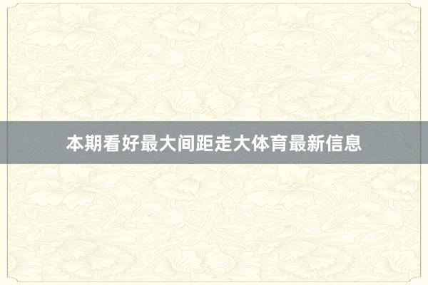 本期看好最大间距走大体育最新信息