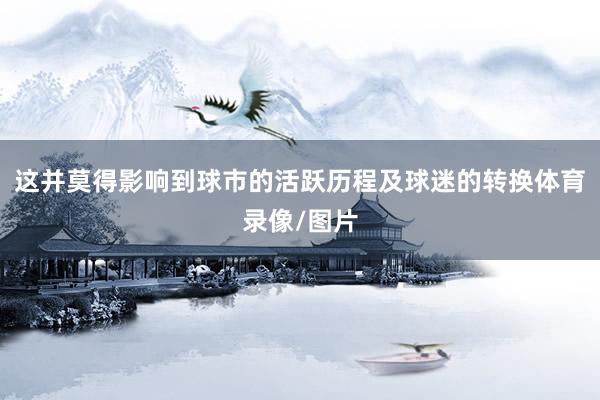 这并莫得影响到球市的活跃历程及球迷的转换体育录像/图片
