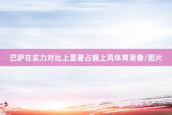 巴萨在实力对比上显著占据上风体育录像/图片