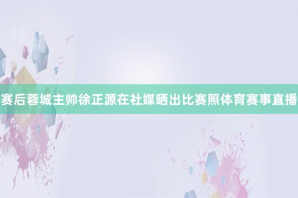 赛后蓉城主帅徐正源在社媒晒出比赛照体育赛事直播