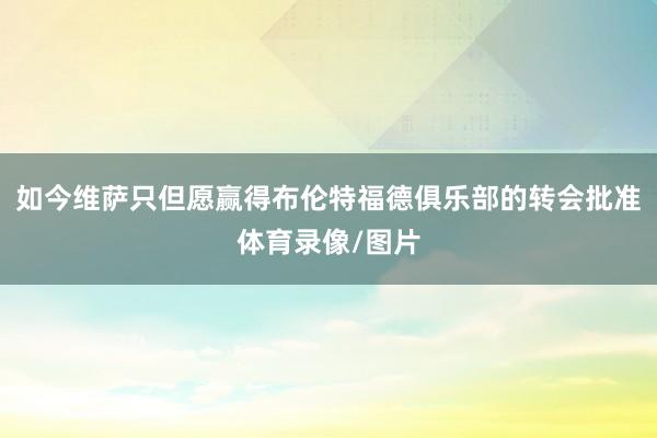 如今维萨只但愿赢得布伦特福德俱乐部的转会批准体育录像/图片