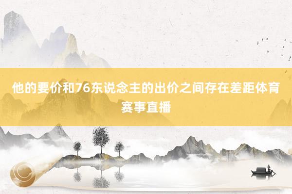他的要价和76东说念主的出价之间存在差距体育赛事直播