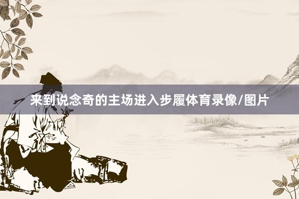 来到说念奇的主场进入步履体育录像/图片