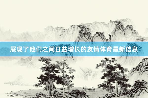 展现了他们之间日益增长的友情体育最新信息