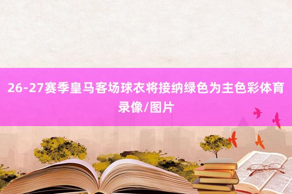 26-27赛季皇马客场球衣将接纳绿色为主色彩体育录像/图片