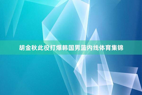 胡金秋此役打爆韩国男篮内线体育集锦