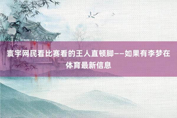 寰宇网民看比赛看的王人直顿脚——如果有李梦在体育最新信息