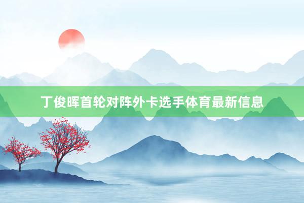 丁俊晖首轮对阵外卡选手体育最新信息