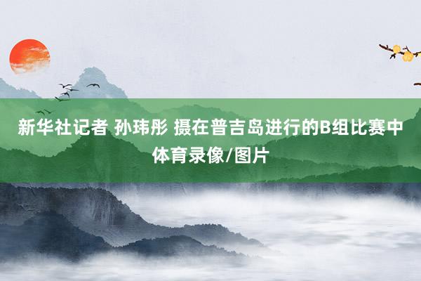 新华社记者 孙玮彤 摄　　在普吉岛进行的B组比赛中体育录像/图片