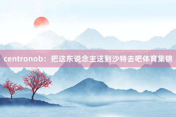 centronob：把这东说念主送到沙特去吧体育集锦