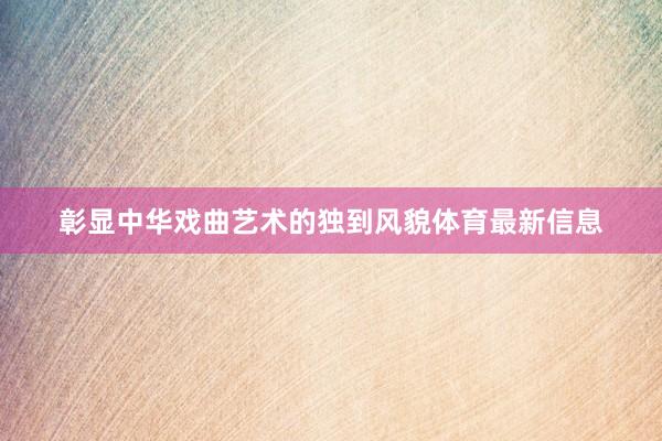 彰显中华戏曲艺术的独到风貌体育最新信息