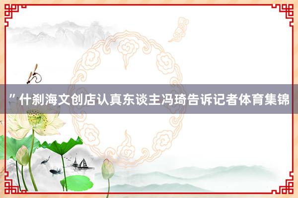 ”什刹海文创店认真东谈主冯琦告诉记者体育集锦