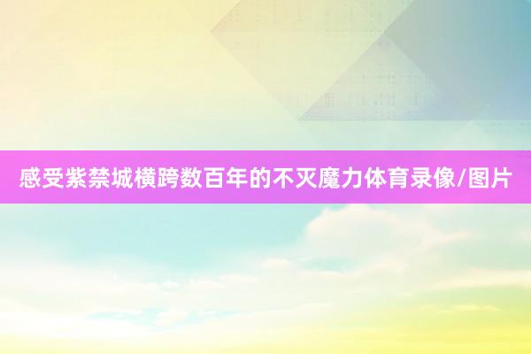 感受紫禁城横跨数百年的不灭魔力体育录像/图片