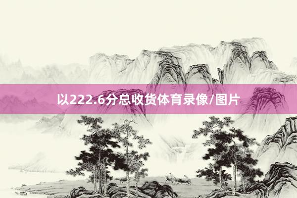 以222.6分总收货体育录像/图片