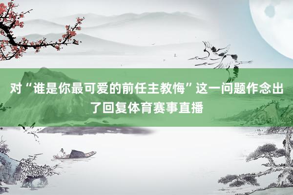 对“谁是你最可爱的前任主教悔”这一问题作念出了回复体育赛事直播