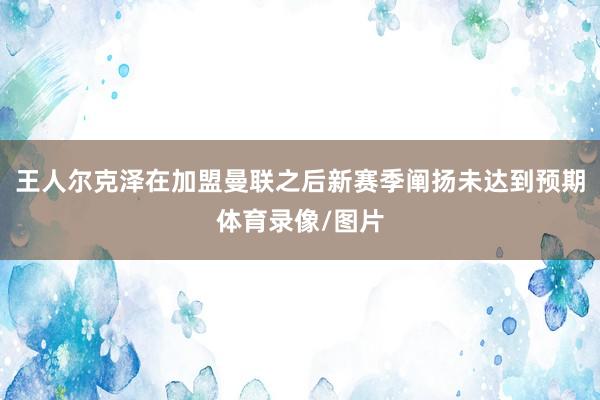 王人尔克泽在加盟曼联之后新赛季阐扬未达到预期体育录像/图片