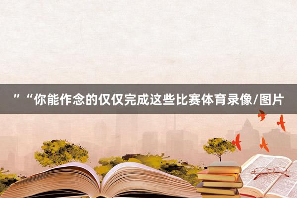 ”“你能作念的仅仅完成这些比赛体育录像/图片
