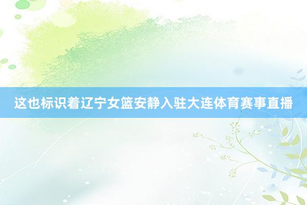 这也标识着辽宁女篮安静入驻大连体育赛事直播
