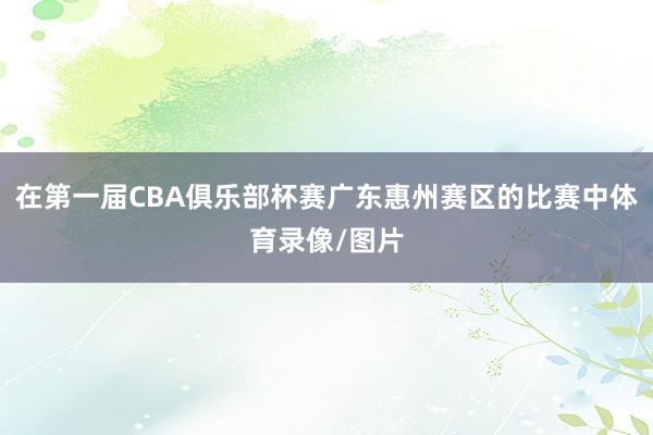在第一届CBA俱乐部杯赛广东惠州赛区的比赛中体育录像/图片