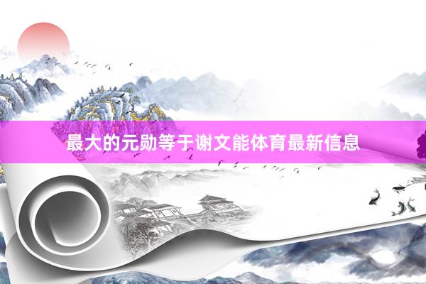 最大的元勋等于谢文能体育最新信息
