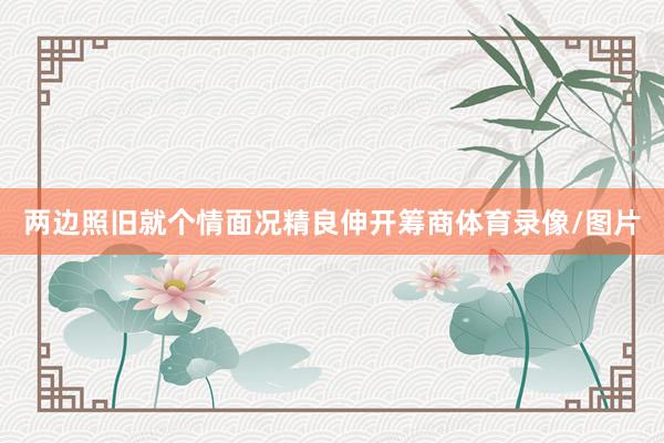 两边照旧就个情面况精良伸开筹商体育录像/图片