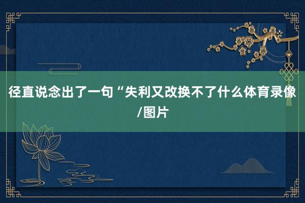 径直说念出了一句“失利又改换不了什么体育录像/图片