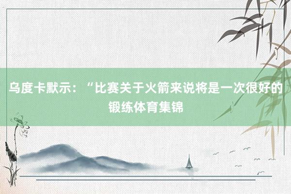乌度卡默示：“比赛关于火箭来说将是一次很好的锻练体育集锦