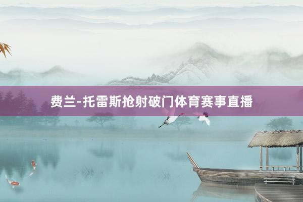 费兰-托雷斯抢射破门体育赛事直播