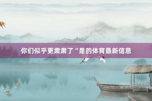 你们似乎更肃肃了“是的体育最新信息