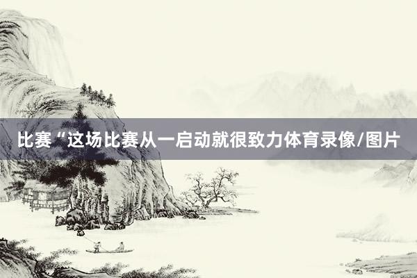 比赛“这场比赛从一启动就很致力体育录像/图片
