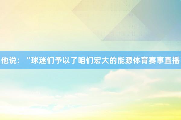 他说：“球迷们予以了咱们宏大的能源体育赛事直播