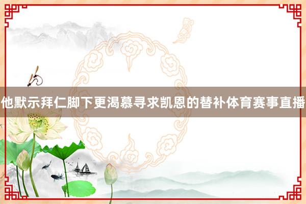 他默示拜仁脚下更渴慕寻求凯恩的替补体育赛事直播