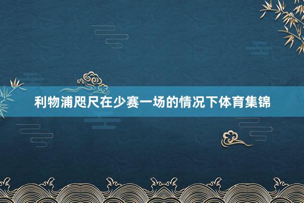 利物浦咫尺在少赛一场的情况下体育集锦