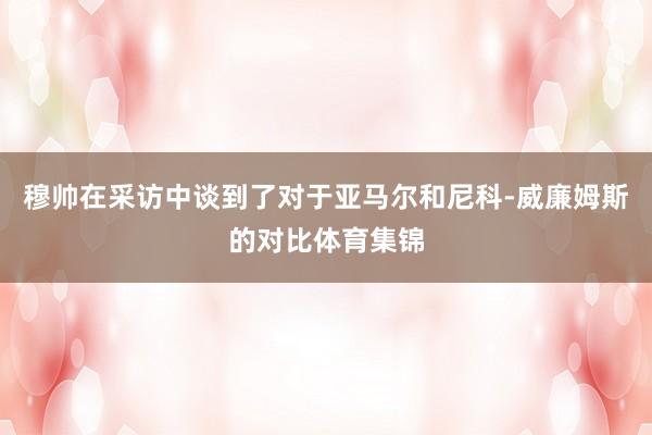 穆帅在采访中谈到了对于亚马尔和尼科-威廉姆斯的对比体育集锦