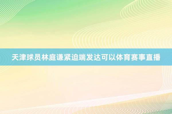 天津球员林庭谦紧迫端发达可以体育赛事直播